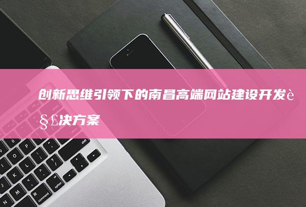 创新思维引领下的南昌高端网站建设开发解决方案